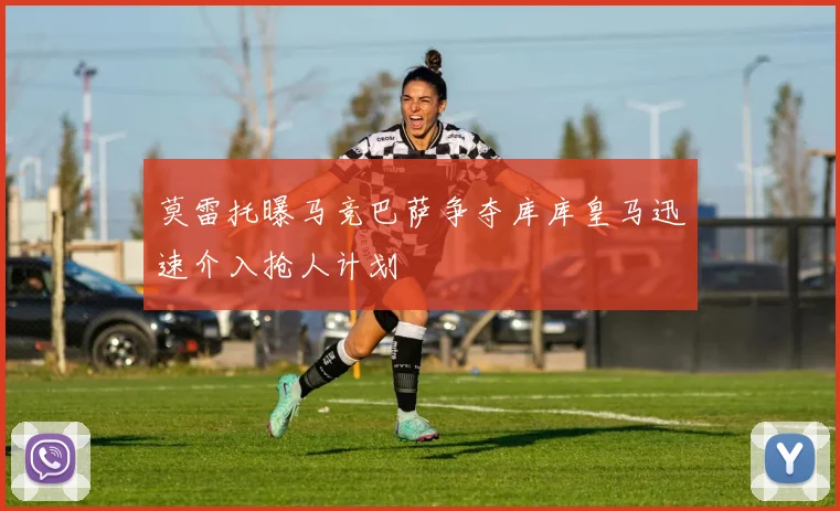 莫雷托曝马竞巴萨争夺库库皇马迅速介入抢人计划