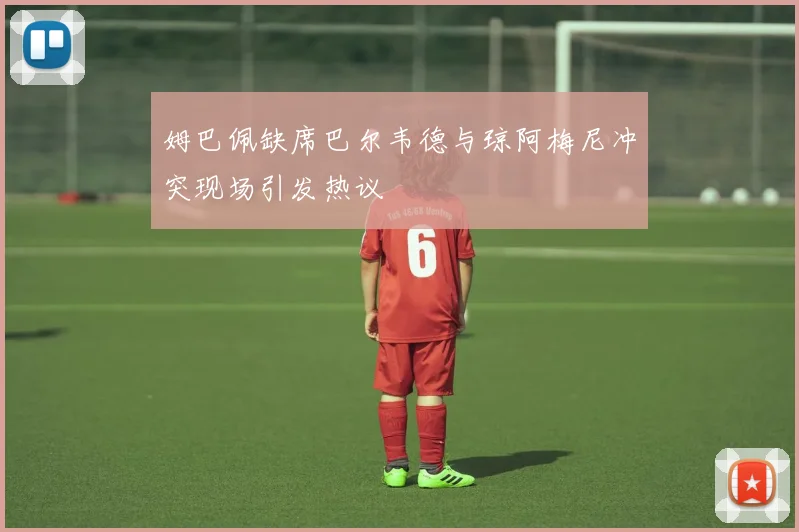 姆巴佩缺席巴尔韦德与琼阿梅尼冲突现场引发热议