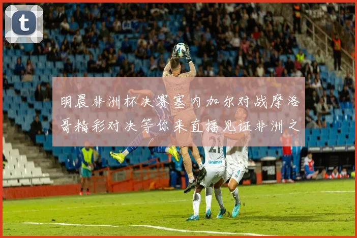 明晨非洲杯决赛塞内加尔对战摩洛哥精彩对决等你来直播见证非洲之王的诞生