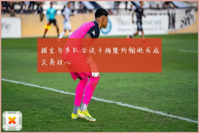 掘金与多队洽谈卡梅隆约翰逊或成交易核心