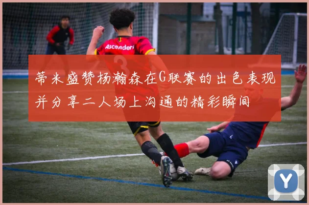 蒂米盛赞杨瀚森在G联赛的出色表现并分享二人场上沟通的精彩瞬间