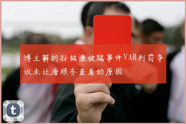 博主解析孙铭谦被踹事件VAR判罚争议未让唐顺齐查看的原因