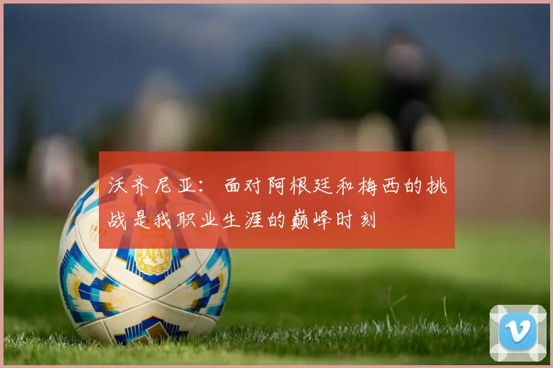 沃齐尼亚：面对阿根廷和梅西的挑战是我职业生涯的巅峰时刻