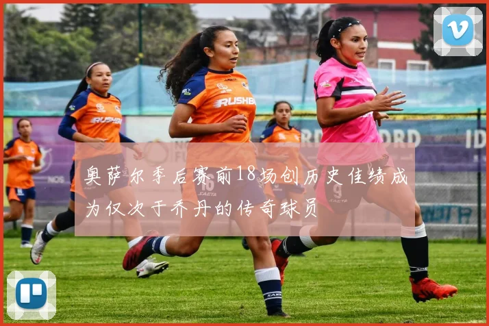 奥萨尔季后赛前18场创历史佳绩成为仅次于乔丹的传奇球员