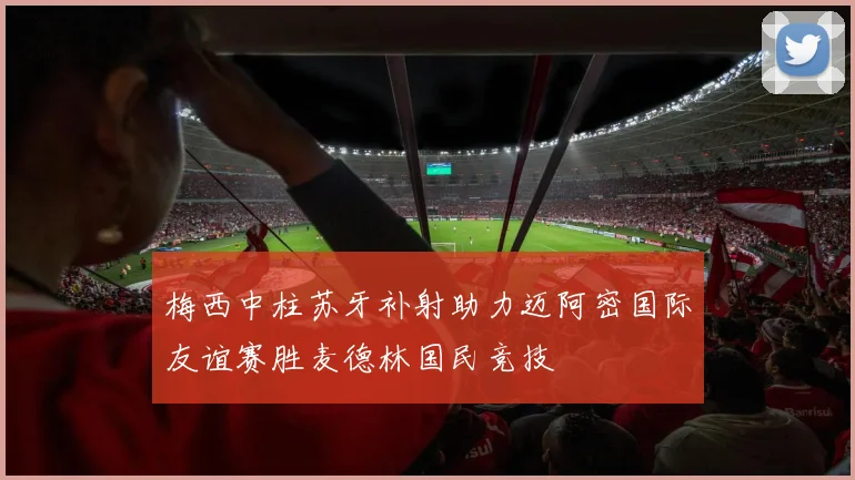 梅西中柱苏牙补射助力迈阿密国际友谊赛胜麦德林国民竞技