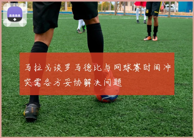 马拉戈谈罗马德比与网球赛时间冲突需各方妥协解决问题