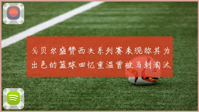 戈贝尔盛赞西决系列赛表现称其为出色的篮球回忆重温曾被马刺淘汰的经历