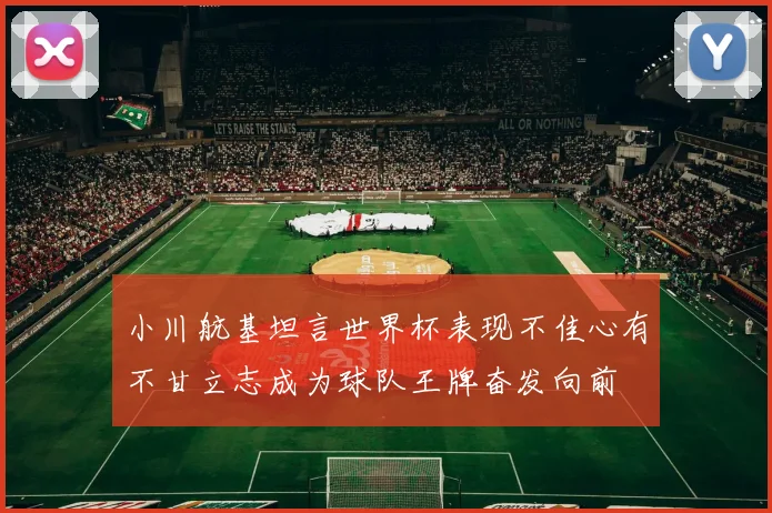 小川航基坦言世界杯表现不佳心有不甘立志成为球队王牌奋发向前