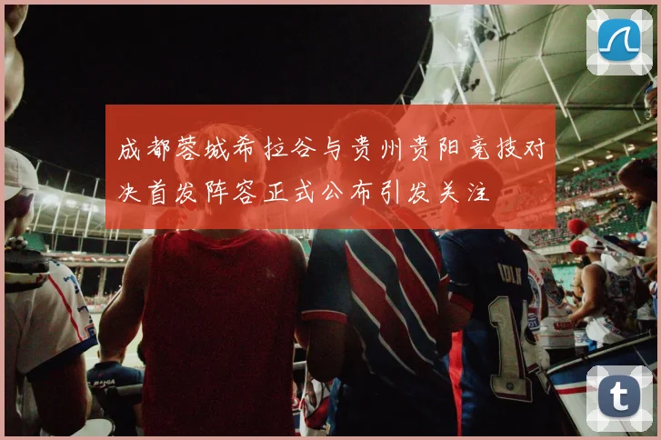 成都蓉城希拉谷与贵州贵阳竞技对决首发阵容正式公布引发关注