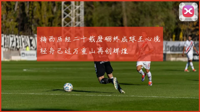 梅西历经二十载磨砺终成球王心境轻舟已过万重山再创辉煌