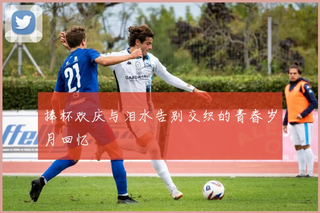 捧杯欢庆与泪水告别交织的青春岁月回忆