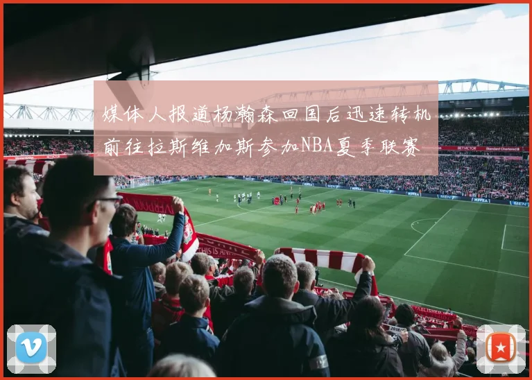 媒体人报道杨瀚森回国后迅速转机前往拉斯维加斯参加NBA夏季联赛