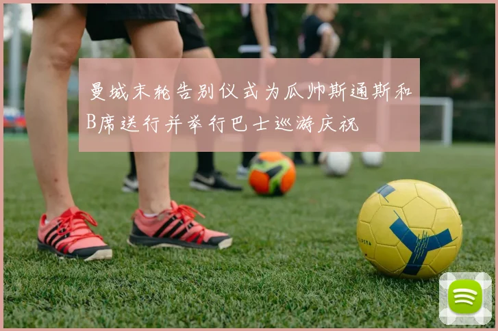 曼城末轮告别仪式为瓜帅斯通斯和B席送行并举行巴士巡游庆祝