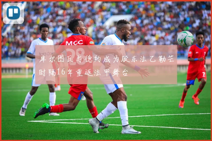 库尔图瓦与德约成为股东法乙勒芒时隔16年重返法甲舞台