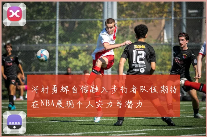 河村勇辉自信融入步行者队伍期待在NBA展现个人实力与潜力