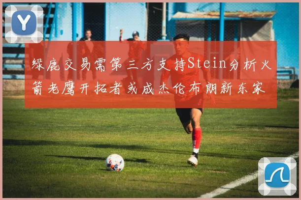 绿鹿交易需第三方支持Stein分析火箭老鹰开拓者或成杰伦布朗新东家