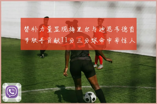 替补力量显现梅里尔与迪恩韦德首节联手贡献11分三分球命中率惊人