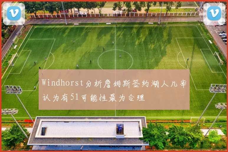 Windhorst分析詹姆斯签约湖人几率认为有51可能性最为合理