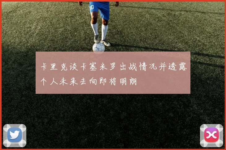卡里克谈卡塞米罗出战情况并透露个人未来去向即将明朗