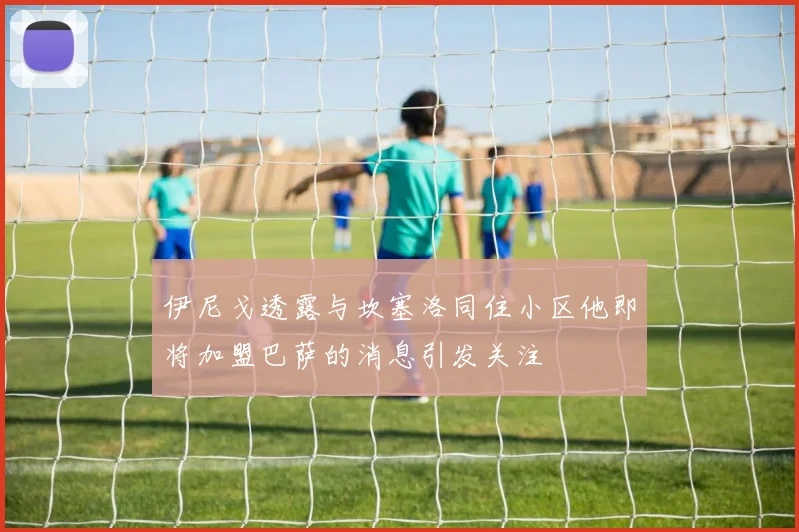 伊尼戈透露与坎塞洛同住小区他即将加盟巴萨的消息引发关注