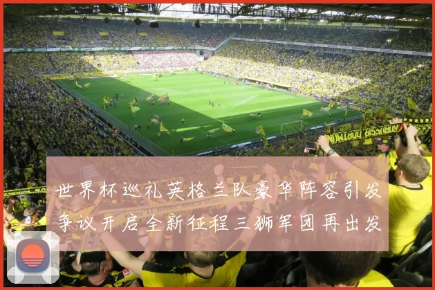 世界杯巡礼英格兰队豪华阵容引发争议开启全新征程三狮军团再出发